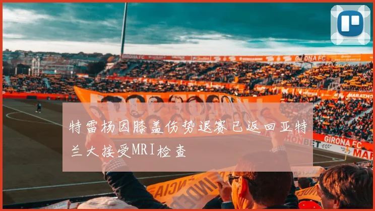 特雷杨因膝盖伤势退赛已返回亚特兰大接受MRI检查