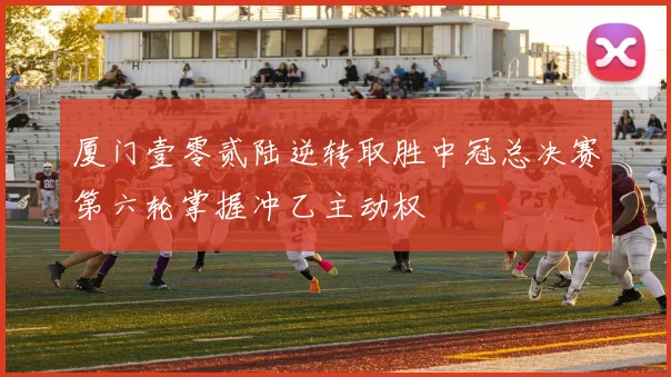 厦门壹零贰陆逆转取胜中冠总决赛第六轮掌握冲乙主动权