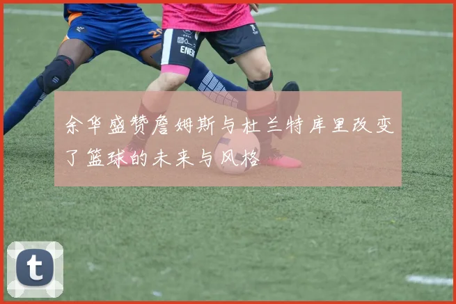 余华盛赞詹姆斯与杜兰特库里改变了篮球的未来与风格