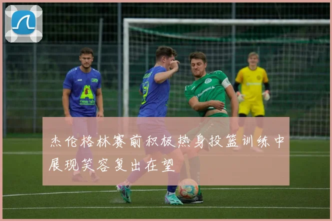 杰伦格林赛前积极热身投篮训练中展现笑容复出在望