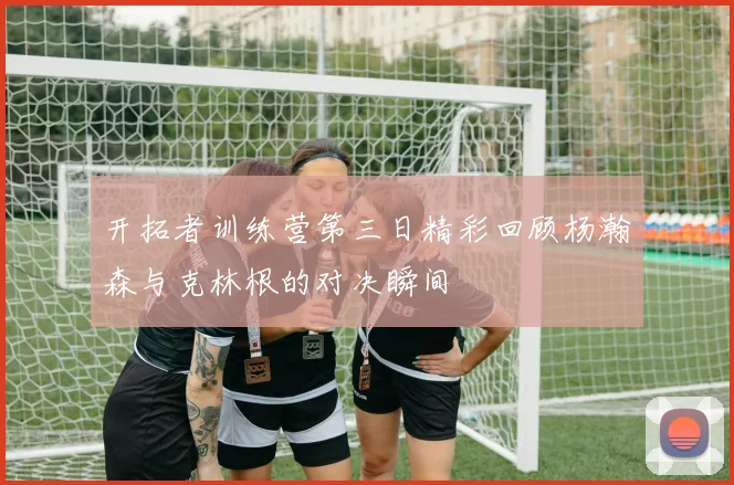 开拓者训练营第三日精彩回顾杨瀚森与克林根的对决瞬间