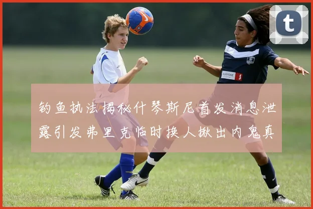 钓鱼执法揭秘什琴斯尼首发消息泄露引发弗里克临时换人揪出内鬼真相