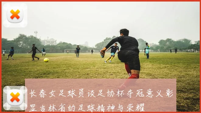 长春女足球员谈足协杯夺冠意义彰显吉林省的足球精神与荣耀