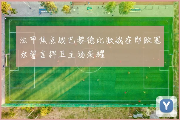法甲焦点战巴黎德比激战在即欧塞尔誓言捍卫主场荣耀