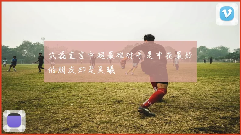 武磊直言中超最难对手是申花最好的朋友却是吴曦