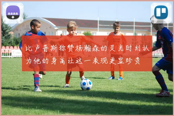 比卢普斯称赞杨瀚森的灵光时刻认为他的身高让这一表现更显珍贵
