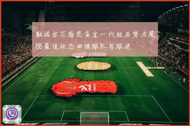 勒诺尔芒感恩黄金一代经历努力展现最佳状态回馈球队与球迷