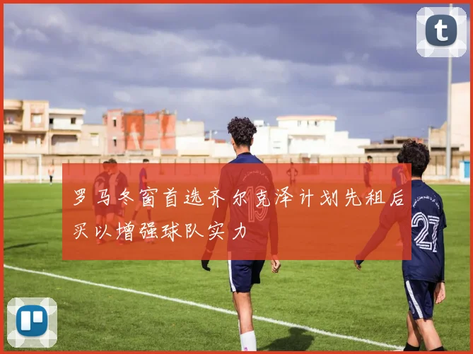 罗马冬窗首选齐尔克泽计划先租后买以增强球队实力