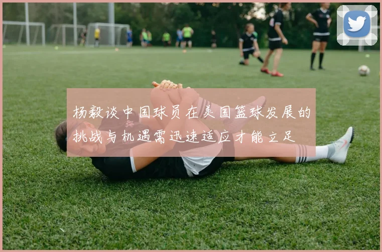 杨毅谈中国球员在美国篮球发展的挑战与机遇需迅速适应才能立足