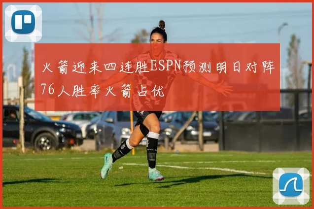 火箭迎来四连胜ESPN预测明日对阵76人胜率火箭占优