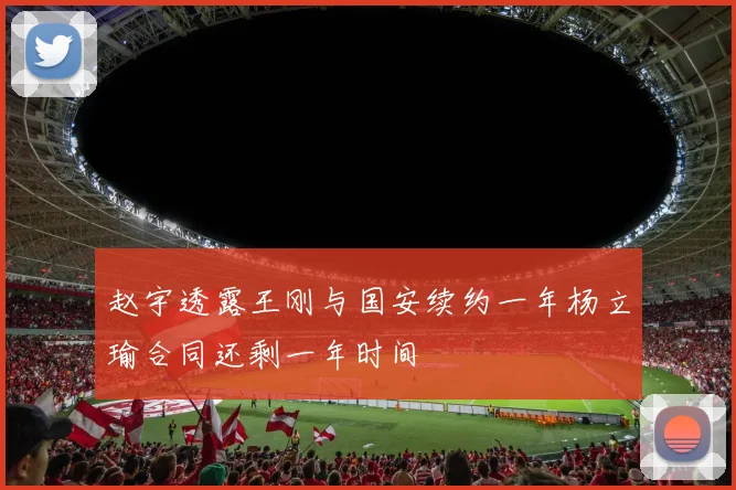 赵宇透露王刚与国安续约一年杨立瑜合同还剩一年时间