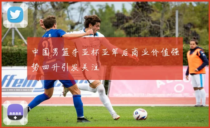 中国男篮夺亚杯亚军后商业价值强势回升引发关注