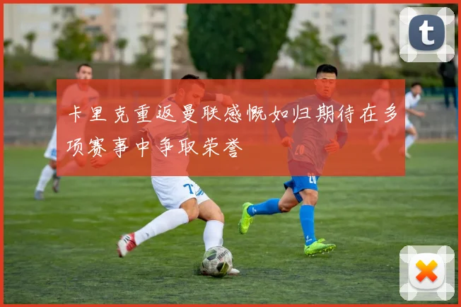 卡里克重返曼联感慨如归期待在多项赛事中争取荣誉