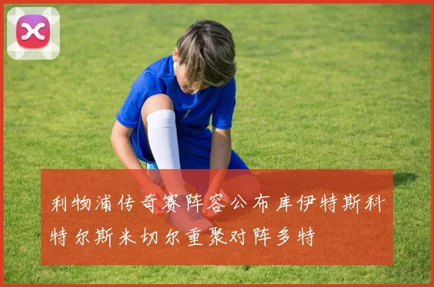 利物浦传奇赛阵容公布库伊特斯科特尔斯米切尔重聚对阵多特