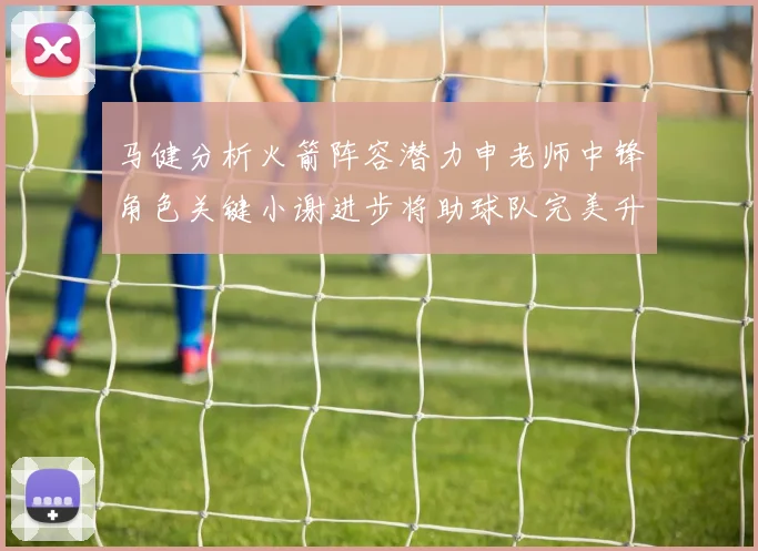 马健分析火箭阵容潜力申老师中锋角色关键小谢进步将助球队完美升级