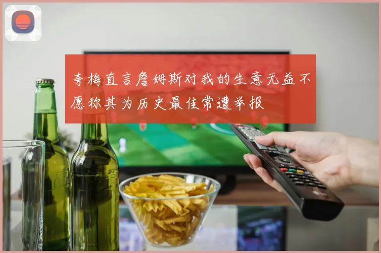 夸梅直言詹姆斯对我的生意无益不愿称其为历史最佳常遭举报