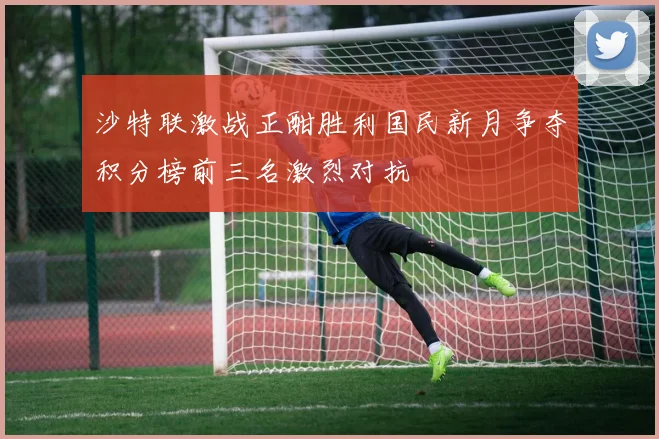 沙特联激战正酣胜利国民新月争夺积分榜前三名激烈对抗