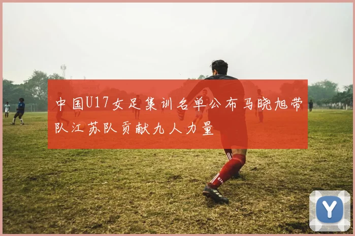 中国U17女足集训名单公布马晓旭带队江苏队贡献九人力量