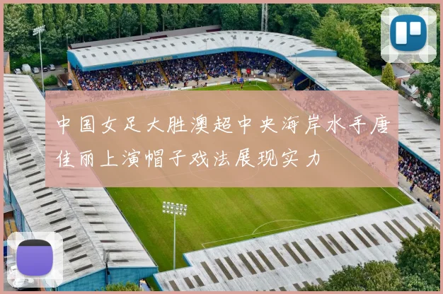 中国女足大胜澳超中央海岸水手唐佳丽上演帽子戏法展现实力