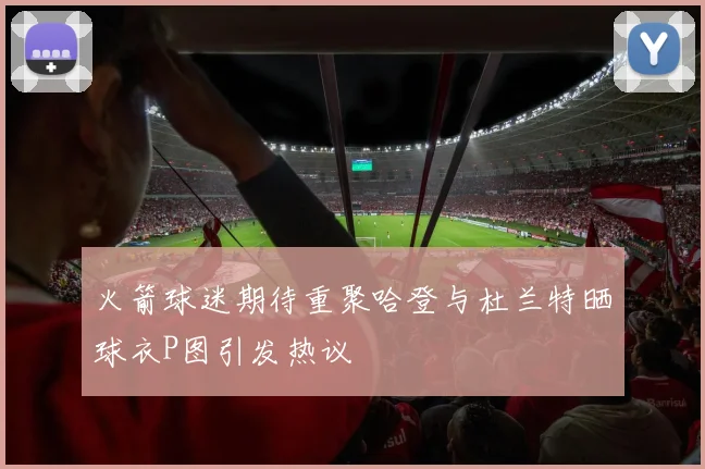 火箭球迷期待重聚哈登与杜兰特晒球衣P图引发热议