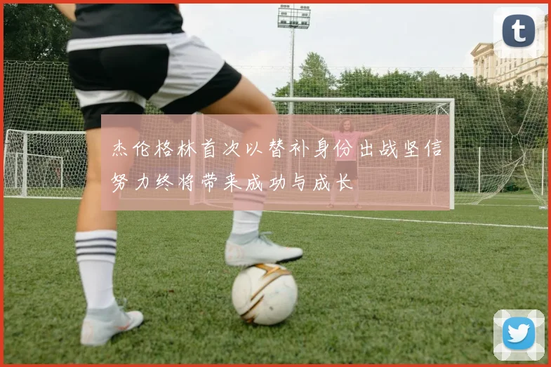 杰伦格林首次以替补身份出战坚信努力终将带来成功与成长