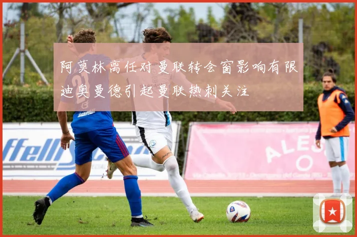 阿莫林离任对曼联转会窗影响有限迪奥曼德引起曼联热刺关注