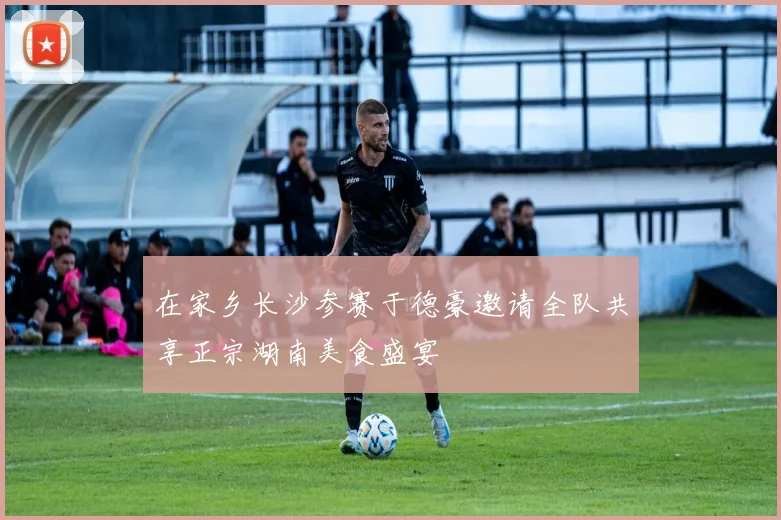 在家乡长沙参赛于德豪邀请全队共享正宗湖南美食盛宴