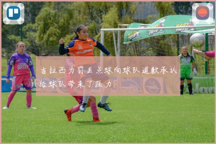 吉拉西为罚丢点球向球队道歉承认给球队带来了压力