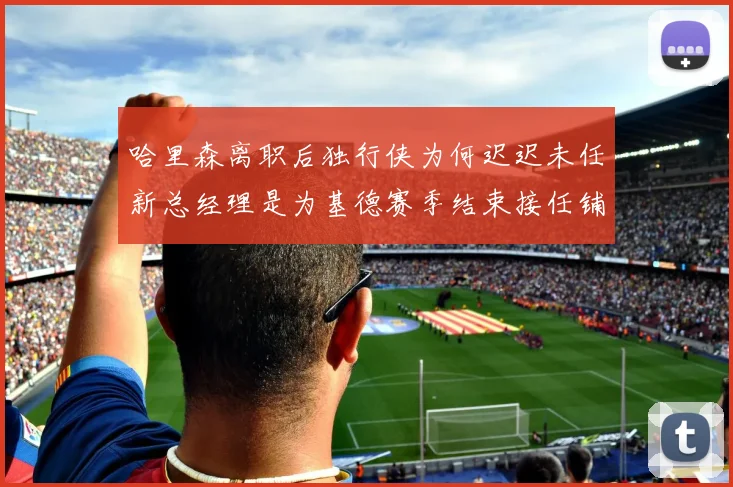 哈里森离职后独行侠为何迟迟未任新总经理是为基德赛季结束接任铺路吗
