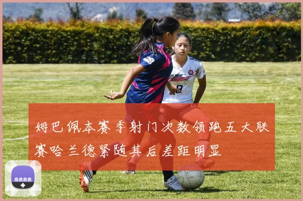 姆巴佩本赛季射门次数领跑五大联赛哈兰德紧随其后差距明显