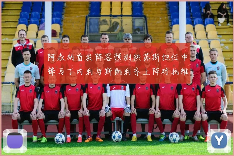 阿森纳首发阵容预测热苏斯担任中锋马丁内利与斯凯利齐上阵对抗维拉