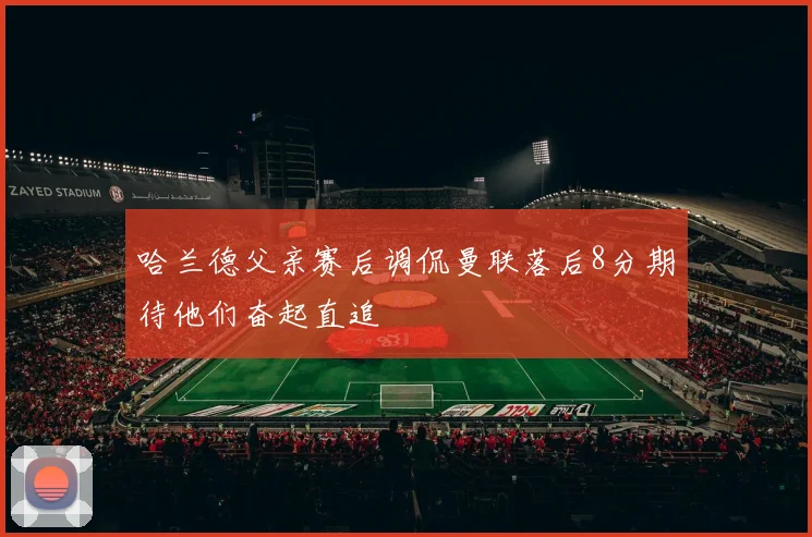 哈兰德父亲赛后调侃曼联落后8分期待他们奋起直追