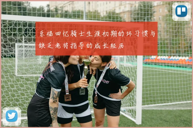 乐福回忆骑士生涯初期的坏习惯与缺乏老将指导的成长经历